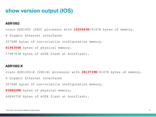 47© 2013-2014 Cisco and/or its affiliates. All rights reserved.
show version output (IOS)
ASR1002
cisco ASR1002 (2RU) processor with 1655643K/6147K bytes of memory.
6 Gigabit Ethernet interfaces
32768K bytes of non-volatile configuration memory.
4194304K bytes of physical memory.
7798783K bytes of eUSB flash at bootflash:.
ASR1002-X
cisco ASR1002-X (2RU-X) processor with 3813739K/6147K bytes of memory.
6 Gigabit Ethernet interfaces
32768K bytes of non-volatile configuration memory.
8388608K bytes of physical memory.
6684671K bytes of eUSB flash at bootflash:.
 