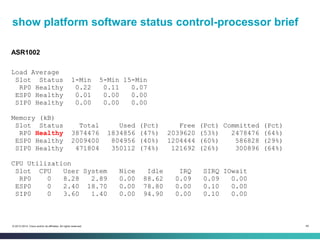 48© 2013-2014 Cisco and/or its affiliates. All rights reserved.
show platform software status control-processor brief
ASR1002
Load Average
Slot Status 1-Min 5-Min 15-Min
RP0 Healthy 0.22 0.11 0.07
ESP0 Healthy 0.01 0.00 0.00
SIP0 Healthy 0.00 0.00 0.00
Memory (kB)
Slot Status Total Used (Pct) Free (Pct) Committed (Pct)
RP0 Healthy 3874476 1834856 (47%) 2039620 (53%) 2478476 (64%)
ESP0 Healthy 2009400 804956 (40%) 1204444 (60%) 586828 (29%)
SIP0 Healthy 471804 350112 (74%) 121692 (26%) 300896 (64%)
CPU Utilization
Slot CPU User System Nice Idle IRQ SIRQ IOwait
RP0 0 8.28 2.89 0.00 88.62 0.09 0.09 0.00
ESP0 0 2.40 18.70 0.00 78.80 0.00 0.10 0.00
SIP0 0 3.60 1.40 0.00 94.90 0.00 0.10 0.00
 