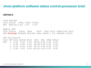 49© 2013-2014 Cisco and/or its affiliates. All rights reserved.
show platform software status control-processor brief
ASR1002-X
Load Average
Slot Status 1-Min 5-Min 15-Min
RP0 Healthy 0.08 0.07 0.07
Memory (kB)
Slot Status Total Used (Pct) Free (Pct) Committed (Pct)
RP0 Critical 8092408 8011928 (99%) 80480 ( 1%) 8284496 (102%)
CPU Utilization
Slot CPU User System Nice Idle IRQ SIRQ IOwait
RP0 0 8.00 2.40 0.00 89.58 0.00 0.00 0.00
1 0.40 0.60 0.00 98.99 0.00 0.00 0.00
2 0.10 0.20 0.00 99.70 0.00 0.00 0.00
3 0.00 0.00 0.00 100.00 0.00 0.00 0.00
 