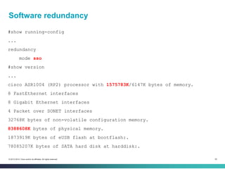52© 2013-2014 Cisco and/or its affiliates. All rights reserved.
Software redundancy
#show running-config
...
redundancy
mode sso
#show version
...
cisco ASR1004 (RP2) processor with 1575783K/6147K bytes of memory.
8 FastEthernet interfaces
8 Gigabit Ethernet interfaces
4 Packet over SONET interfaces
32768K bytes of non-volatile configuration memory.
8388608K bytes of physical memory.
1873919K bytes of eUSB flash at bootflash:.
78085207K bytes of SATA hard disk at harddisk:.
 