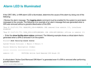 53© 2013-2014 Cisco and/or its affiliates. All rights reserved.
Alarm LED Is Illuminated
If the CRIT, MAJ, or MIN alarm LED is illuminated, determine the cause of the alarm by doing one of the
following:
• Review the alarm message. The logging alarm command must be enabled for the system to send alarm
messages to the console. The following is an example of an alarm message that was generated when a
SPA was removed without a graceful deactivation of the SPA:
*Aug 22 13:27:33.774: %ASR1000_OIR-6-REMSPA: SPA removed from subslot 1/1, interfaces
disabled
*Aug 22 13:27:33.775: %SPA_OIR-6-OFFLINECARD: SPA (SPA-4XT-SERIAL) offline in subslot 1/1
• Enter the show facility-alarm status command. The following example shows a critical alarm that is
generated when a SPA is removed fr om the system:
Router# show facility-alarm status
System Totals Critical: 1 Major: 0 Minor: 0
Source Severity Description [Index]
------ -------- -------------------
subslot 1/1 CRITICAL Active Card Removed OIR Alarm [0]
A critical alarm "Active Card Removed OIR Alarm" is generated even if a SPA is removed after performing
graceful deactivation.
 