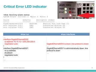 54© 2013-2014 Cisco and/or its affiliates. All rights reserved.
Critical Error LED indicator
#show facility-alarm status
System Totals Critical: 1 Major: 0 Minor: 0
Source Severity Description [Index]
------ -------- -------------------
GigabitEthernet0/0/0 CRITICAL Physical Port Link Down [1]
xcvr container 0/0/1 INFO Transceiver Missing [0]
xcvr container 0/0/2 INFO Transceiver Missing [0]
show run show interfaces
…
interface GigabitEthernet0/0/0
ip address 10.10.10.1 255.255.255.0
negotiation auto
!
interface GigabitEthernet0/0/1
no ip address
shutdown
negotiation auto
!
…
GigabitEthernet0/0/0 is down, line protocol is down
…
GigabitEthernet0/0/1 is administratively down, line
protocol is down
…
 