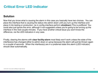 55© 2013-2014 Cisco and/or its affiliates. All rights reserved.
Critical Error LED indicator
Solution
Now that you know what is causing the alarm in this case you basically have two choices. You can
place the interface that is causing the status into admin down until you turn up the interface and
place it into testing or production. (ie in config-interface perform shutdown) This is preffered. You
could also just ignore the error, although it not suggested unless you're going to be turning up the
interface in the next couple minutes. If you have another critical issue you won't know the
difference, via the LED indicators in any case.
Finally, clearing the alarms with clear facility-alarm most likely won't work unless the state of the
interface(s) has changed either to admin down or up/up because the alarm will just be thrown again
in a couple of seconds. When the interface(s) are in a preferred state this alarm (LED indicator)
should clear automatically.
 