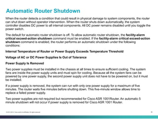 56© 2013-2014 Cisco and/or its affiliates. All rights reserved.
Automatic Router Shutdown
When the router detects a condition that could result in physical damage to system components, the router
can shut down without operator intervention. When the router shuts down automatically, the system
controller disables DC power to all internal components. All DC power remains disabled until you toggle the
power switch.
The default for automatic router shutdown is off. To allow automatic router shutdown, the facility-alarm
critical exceed-action shutdown command must be enabled. If the facility-alarm critical exceed-action
shutdown command is enabled, the router performs an automatic shutdown under the following
conditions:
Internal Temperature of Router or Power Supply Exceeds Temperature Threshold
Voltage of AC or DC Power Supplies Is Out of Tolerance
Power Supply Is Removed
Two power supplies must be installed in the chassis at all times to ensure sufficient cooling. The system
fans are inside the power supply units and must spin for cooling. Because all the system fans can be
powered by one power supply, the second power supply unit does not have to be powered on, but it must
be installed.
If a power supply is removed, the system can run with only one power supply for a maximum of five
minutes. The router waits five minutes before shutting down. This five-minute window allows time to
replace a failed power supply.
Two power supplies are not required but recommeneded for Cisco ASR 1001Router. An automatic 5
minute shutdown will not occur if power supply is removed for Cisco ASR 1001 Router.
 