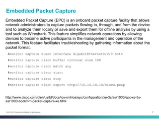 57© 2013-2014 Cisco and/or its affiliates. All rights reserved.
Embedded Packet Capture
Embedded Packet Capture (EPC) is an onboard packet capture facility that allows
network administrators to capture packets flowing to, through, and from the device
and to analyze them locally or save and export them for offline analysis by using a
tool such as Wireshark. This feature simplifies network operations by allowing
devices to become active participants in the management and operation of the
network. This feature facilitates troubleshooting by gathering information about the
packet format.
#monitor capture cisco interface GigabitEthernet0/0/0 both
#monitor capture cisco buffer circular size 100
#monitor capture cisco match any
#monitor capture cisco start
#monitor capture cisco stop
#monitor capture cisco export tftp://10.10.10.10/cisco.pcap
http://www.cisco.com/c/en/us/td/docs/ios-xml/ios/epc/configuration/xe-3s/asr1000/epc-xe-3s-
asr1000-book/nm-packet-capture-xe.html
 