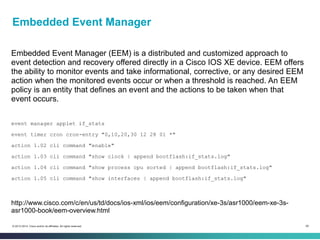 58© 2013-2014 Cisco and/or its affiliates. All rights reserved.
Embedded Event Manager
Embedded Event Manager (EEM) is a distributed and customized approach to
event detection and recovery offered directly in a Cisco IOS XE device. EEM offers
the ability to monitor events and take informational, corrective, or any desired EEM
action when the monitored events occur or when a threshold is reached. An EEM
policy is an entity that defines an event and the actions to be taken when that
event occurs.
event manager applet if_stats
event timer cron cron-entry "0,10,20,30 12 28 01 *"
action 1.02 cli command "enable"
action 1.03 cli command "show clock | append bootflash:if_stats.log"
action 1.04 cli command "show process cpu sorted | append bootflash:if_stats.log"
action 1.05 cli command "show interfaces | append bootflash:if_stats.log"
http://www.cisco.com/c/en/us/td/docs/ios-xml/ios/eem/configuration/xe-3s/asr1000/eem-xe-3s-
asr1000-book/eem-overview.html
 