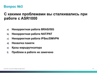 59© 2013-2014 Cisco and/or its affiliates. All rights reserved.
Вопрос №3
С какими проблемами вы сталкивались при
работе с ASR1000
a) Некорректная работа BRAS/ISG
b) Некорректная работа NAT/PAT
c) Некорректная работа IPSec/DMVPN
d) Нехватка памяти
e) Крэш маршрутизатора
f) Проблем в работе не замечено
 