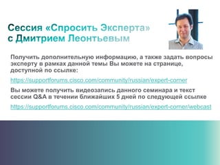 Получить дополнительную информацию, а также задать вопросы
эксперту в рамках данной темы Вы можете на странице,
доступной по ссылке:
https://supportforums.cisco.com/community/russian/expert-corner
Вы можете получить видеозапись данного семинара и текст
сессии Q&A в течении ближайших 5 дней по следующей ссылке
https://supportforums.cisco.com/community/russian/expert-corner/webcast
 