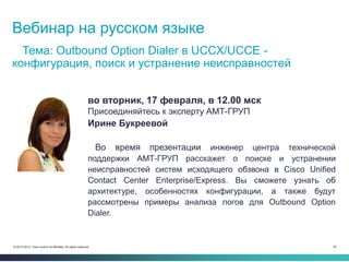 62© 2013-2014 Cisco and/or its affiliates. All rights reserved.
Вебинар на русском языке
Тема: Outbound Option Dialer в UCCX/UCCE -
конфигурация, поиск и устранение неисправностей
во вторник, 17 февраля, в 12.00 мск
Присоединяйтесь к эксперту АМТ-ГРУП
Ирине Букреевой
Во время презентации инженер центра технической
поддержки АМТ-ГРУП расскажет о поиске и устранении
неисправностей систем исходящего обзвона в Cisco Unified
Contact Center Enterprise/Express. Вы сможете узнать об
архитектуре, особенностях конфигурации, а также будут
рассмотрены примеры анализа логов для Outbound Option
Dialer.
 