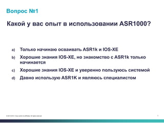 7© 2013-2014 Cisco and/or its affiliates. All rights reserved.
Вопрос №1
Какой у вас опыт в использовании ASR1000?
a) Только начинаю осваивать ASR1k и IOS-XE
b) Хорошие знания IOS-XE, но знакомство с ASR1k только
начинается
c) Хорошие знания IOS-XE и уверенно пользуюсь системой
d) Давно использую ASR1K и являюсь специалистом
 