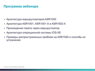 9© 2013-2014 Cisco and/or its affiliates. All rights reserved.
 Архитектура маршрутизаторов ASR1000
 Архитектура ASR1001, ASR1001-X и ASR1002-X
 Прохождение пакета через маршрутизатор
 Архитектура операционной системы IOS-XE
 Примеры распространенных проблем на ASR1000 и способы их
устранения
Программа вебинара
 