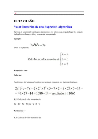 OCTAVO AÑO:
Valor Numérico de una Expresión Algebráica
Se trata de una simple sustitución de números por letras para después hacer los cálculos
indicados por la expresión y obtener así un resultado:
Ejemplo:
Dada la expresión:
Respuesta: 1066
Solución:
Sustituimos las letras por los números teniendo en cuenta los signos aritméticos:
9.25 Calcula el valor numérico de:
3a – 2b + 4a + 3b si a = 2 y b = 3
Respuesta: 17
9.26 Calcula el valor numérico de:
 