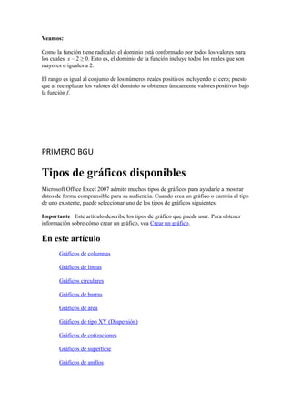 Veamos:
Como la función tiene radicales el dominio está conformado por todos los valores para
los cuales x – 2 ≥ 0. Esto es, el dominio de la función incluye todos los reales que son
mayores o iguales a 2.
El rango es igual al conjunto de los números reales positivos incluyendo el cero; puesto
que al reemplazar los valores del dominio se obtienen únicamente valores positivos bajo
la función f.
PRIMERO BGU
Tipos de gráficos disponibles
Microsoft Office Excel 2007 admite muchos tipos de gráficos para ayudarle a mostrar
datos de forma comprensible para su audiencia. Cuando crea un gráfico o cambia el tipo
de uno existente, puede seleccionar uno de los tipos de gráficos siguientes.
Importante Este artículo describe los tipos de gráfico que puede usar. Para obtener
información sobre cómo crear un gráfico, vea Crear un gráfico.
En este artículo
Gráficos de columnas
Gráficos de líneas
Gráficos circulares
Gráficos de barras
Gráficos de área
Gráficos de tipo XY (Dispersión)
Gráficos de cotizaciones
Gráficos de superficie
Gráficos de anillos
 