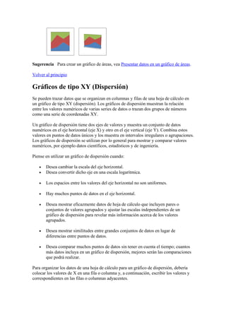 Sugerencia Para crear un gráfico de áreas, vea Presentar datos en un gráfico de áreas.
Volver al principio
Gráficos de tipo XY (Dispersión)
Se pueden trazar datos que se organizan en columnas y filas de una hoja de cálculo en
un gráfico de tipo XY (dispersión). Los gráficos de dispersión muestran la relación
entre los valores numéricos de varias series de datos o trazan dos grupos de números
como una serie de coordenadas XY.
Un gráfico de dispersión tiene dos ejes de valores y muestra un conjunto de datos
numéricos en el eje horizontal (eje X) y otro en el eje vertical (eje Y). Combina estos
valores en puntos de datos únicos y los muestra en intervalos irregulares o agrupaciones.
Los gráficos de dispersión se utilizan por lo general para mostrar y comparar valores
numéricos, por ejemplo datos científicos, estadísticos y de ingeniería.
Piense en utilizar un gráfico de dispersión cuando:
• Desea cambiar la escala del eje horizontal.
• Desea convertir dicho eje en una escala logarítmica.
• Los espacios entre los valores del eje horizontal no son uniformes.
• Hay muchos puntos de datos en el eje horizontal.
• Desea mostrar eficazmente datos de hoja de cálculo que incluyen pares o
conjuntos de valores agrupados y ajustar las escalas independientes de un
gráfico de dispersión para revelar más información acerca de los valores
agrupados.
• Desea mostrar similitudes entre grandes conjuntos de datos en lugar de
diferencias entre puntos de datos.
• Desea comparar muchos puntos de datos sin tener en cuenta el tiempo; cuantos
más datos incluya en un gráfico de dispersión, mejores serán las comparaciones
que podrá realizar.
Para organizar los datos de una hoja de cálculo para un gráfico de dispersión, debería
colocar los valores de X en una fila o columna y, a continuación, escribir los valores y
correspondientes en las filas o columnas adyacentes.
 