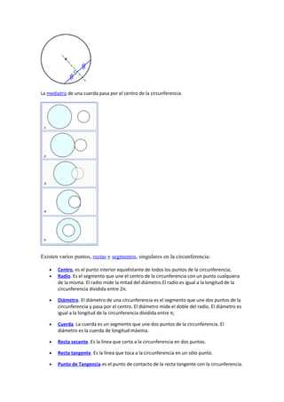 La mediatriz de una cuerda pasa por el centro de la circunferencia.
Existen varios puntos, rectas y segmentos, singulares en la circunferencia:
• Centro, es el punto interior equidistante de todos los puntos de la circunferencia;
• Radio. Es el segmento que une el centro de la circunferencia con un punto cualquiera
de la misma. El radio mide la mitad del diámetro.El radio es igual a la longitud de la
circunferencia dividida entre 2π.
• Diámetro. El diámetro de una circunferencia es el segmento que une dos puntos de la
circunferencia y pasa por el centro. El diámetro mide el doble del radio. El diámetro es
igual a la longitud de la circunferencia dividida entre π;
• Cuerda. La cuerda es un segmento que une dos puntos de la circunferencia. El
diámetro es la cuerda de longitud máxima.
• Recta secante. Es la línea que corta a la circunferencia en dos puntos.
• Recta tangente. Es la línea que toca a la circunferencia en un sólo punto.
• Punto de Tangencia es el punto de contacto de la recta tangente con la circunferencia.
 
