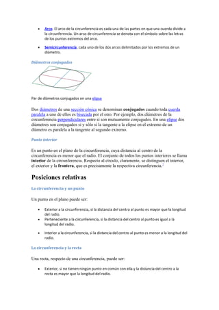• Arco. El arco de la circunferencia es cada una de las partes en que una cuerda divide a
la circunferencia. Un arco de circunferencia se denota con el símbolo sobre las letras
de los puntos extremos del arco.
• Semicircunferencia, cada uno de los dos arcos delimitados por los extremos de un
diámetro.
Diámetros conjugados
Par de diámetros conjugados en una elipse
Dos diámetros de una sección cónica se denominan conjugados cuando toda cuerda
paralela a uno de ellos es bisecada por el otro. Por ejemplo, dos diámetros de la
circunferencia perpendiculares entre sí son mutuamente conjugados. En una elipse dos
diámetros son conjugados si y sólo si la tangente a la elipse en el extremo de un
diámetro es paralela a la tangente al segundo extremo.
Punto interior
Es un punto en el plano de la circunferencia, cuya distancia al centro de la
circunferencia es menor que el radio. El conjunto de todos los puntos interiores se llama
interior de la circunferencia. Respecto al círculo, claramente, se distinguen el interior,
el exterior y la frontera, que es precisamente la respectiva circunferencia.7
Posiciones relativas
La circunferencia y un punto
Un punto en el plano puede ser:
• Exterior a la circunferencia, si la distancia del centro al punto es mayor que la longitud
del radio.
• Perteneciente a la circunferencia, si la distancia del centro al punto es igual a la
longitud del radio.
• Interior a la circunferencia, si la distancia del centro al punto es menor a la longitud del
radio.
La circunferencia y la recta
Una recta, respecto de una circunferencia, puede ser:
• Exterior, si no tienen ningún punto en común con ella y la distancia del centro a la
recta es mayor que la longitud del radio.
 