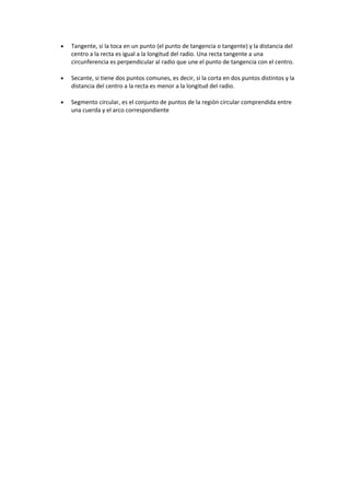 • Tangente, si la toca en un punto (el punto de tangencia o tangente) y la distancia del
centro a la recta es igual a la longitud del radio. Una recta tangente a una
circunferencia es perpendicular al radio que une el punto de tangencia con el centro.
• Secante, si tiene dos puntos comunes, es decir, si la corta en dos puntos distintos y la
distancia del centro a la recta es menor a la longitud del radio.
• Segmento circular, es el conjunto de puntos de la región circular comprendida entre
una cuerda y el arco correspondiente
 