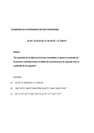 CUADRADO DE LA DIFERENCIA DE DOS CANTIDADES
(a-b)2
= (a-b) (a-b)= a2
-ab-ab+b2
= a2
-2ab+b2
REGLA:
“El cuadrado de la diferencia de dos cantidades es igual al cuadrado de
la primera cantidad menos el doble de la primera por la segunda más el
cuadrado de la segunda”
Ejemplos:
a) (x-5)2
= x2
-2(x)(5)+52
= x2
-10x+25
b) (4m2
-3n5
)2
= (4m2
)2
-2(4m2
)(3n5
)+(3n5
)2
= 16m4
-24m2
n5
+9n10
c) (xa+1
-xa+2
)2
= (xa+1
)2
-2(xa+1
)(xa+2
)+ (xa+2
)2
= x2a+2
-2x2a+3
+x2a+4
 
