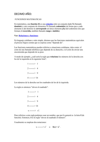 DECIMO AÑO:
FUNCIONES MATEMATICAS
En matemática, una función (f) es una relación entre un conjunto dado X (llamado
dominio) y otro conjunto de elementos Y (llamado codominio) de forma que a cada
elemento x del dominio le corresponde un único elemento f(x) del codominio (los que
forman el recorrido, también llamado rango o ámbito).
Ver: Relaciones y funciones
En lenguaje cotidiano o más simple, diremos que las funciones matemáticas equivalen
al proceso lógico común que se expresa como “depende de”.
Las funciones matemáticas pueden referirse a situaciones cotidianas, tales como: el
costo de una llamada telefónica que depende de su duración, o el costo de enviar una
encomienda que depende de su peso.
A modo de ejemplo, ¿cuál sería la regla que relaciona los números de la derecha con
los de la izquierda en la siguiente lista?:
1 --------> 1
2 --------> 4
3 --------> 9
4 --------> 16
Los números de la derecha son los cuadrados de los de la izquierda.
La regla es entonces "elevar al cuadrado":
1 --------> 1
2 --------> 4
3 --------> 9
4 --------> 16
x --------> x2
.
Para referirse a esta regla podemos usar un nombre, que por lo general es la letra f (de
función). Entonces, f es la regla "elevar al cuadrado el número".
Usualmente se emplean dos notaciones:
x --------> x2
o f(x) = x2
.
 