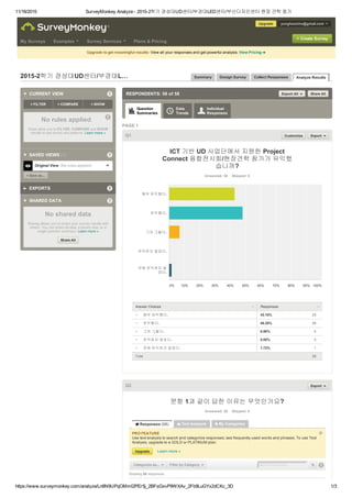 11/18/2015 SurveyMonkey Analyze ­ 2015­2학기 경성대UD센터/부경대LED센터/부산디자인센터 현장 견학 참가
https://www.surveymonkey.com/analyze/Ln8N9UPqOMmI2PEr5j_2BFsGxvP9WXAv_2Fb9LuGYx2dCKc_3D 1/3
Upgrade to get meaningful results: View all your responses and get powerful analysis. View Pricing ]
2015­2학기 경성대UD센터/부경대L… Analyze ResultsCollect ResponsesDesign SurveySummary
RESPONDENTS: 58 of 58
Ü Question
Summaries t Data
Trends UIndividual
Responses
No shared data
Sharing allows you to share your survey results with
others. You can share all data, a saved view, or a
single question summary. Learn more »
Share AllExport AllCURRENT VIEW ?
+ FILTER + COMPARE + SHOW
?No rules applied
Rules allow you to FILTER, COMPARE and SHOW
results to see trends and patterns. Learn more »
SAVED VIEWS (1) ?
Original View  (No rules applied)E
+ Save as...
EXPORTS ?
SHARED DATA ?
Share All
Q1
43.10% 25
48.28% 28
6.90% 4
0.00% 0
1.72% 1
Q2
? 
PAGE 1
ICT 기반 UD 사업단에서 지원한 Project
Connect 융합전시회/현장견학 참가가 유익했
습니까?
Answered: 58  Skipped: 0
Total 58
문항 1과 같이 답한 이유는 무엇인가요?
Answered: 58  Skipped: 0
   
 
Showing 58 responses
ExportCustomize
매우 유익했다.
유익했다.
그저 그렇다.
유익하지 않았다.
전혀 유익하지 않
았다.
0% 10% 20% 30% 40% 50% 60% 70% 80% 90% 100%
Answer Choices – Responses –
매우 유익했다.–
유익했다.–
그저 그렇다.–
유익하지 않았다.–
전혀 유익하지 않았다.–
Export
w Responses (58) C Text Analysis z My Categories
PRO FEATURE
Use text analysis to search and categorize responses; see frequently­used words and phrases. To use Text
Analysis, upgrade to a GOLD or PLATINUM plan.
 Learn more »
D
Upgrade
Search responses sCategorize as... Filter by Category
My Surveys Examples  Survey Services  Plans & Pricing
+ Create Survey
Upgrade yongheuicho@gmail.com 
 