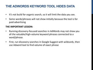 THE ADWORDS KEYWORD TOOL HIDES DATA
• It’s not build for organic search, so it will limit the data you see.
• Some words/phrases will not show initially because the tool is for
paid advertising
THE IMPORTANT LESSON:
• Running discovery-focused searches in AdWords may not show you
all the valuable/high-volume keyword phrases connected to a
word/phrase.
• First, run discovery searches in Google Suggest with wildcards, then
use Adword tool to find volume of exact phrase
 