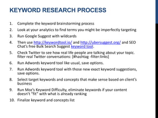 KEYWORD RESEARCH PROCESS
1. Complete the keyword brainstorming process
2. Look at your analytics to find terms you might be imperfectly targeting
3. Run Google Suggest with wildcards
4. Then use http://keywordtool.io/ and http://ubersuggest.org/ and SEO
Chat’s free Bulk Search Suggest keyword tool.
5. Check Twitter to see how real life people are talking about your topic.
filter real Twitter conversations: [#hashtag -filter:links]
6. Run Adwords keyword tool like usual, save options.
7. Run Adwords keyword tool with those new exact keyword suggestions,
save options.
8. Select target keywords and concepts that make sense based on client’s
business
9. Run Moz’s Keyword Difficulty, eliminate keywords if your content
doesn’t “fit” with what is already ranking
10. Finalize keyword and concepts list
 