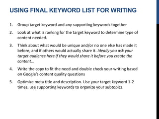 USING FINAL KEYWORD LIST FOR WRITING
1. Group target keyword and any supporting keywords together
2. Look at what is ranking for the target keyword to determine type of
content needed.
3. Think about what would be unique and/or no one else has made it
before, and if others would actually share it. Ideally you ask your
target audience here if they would share it before you create the
content…
4. Write the copy to fit the need and double check your writing based
on Google’s content quality questions
5. Optimize meta title and description. Use your target keyword 1-2
times, use supporting keywords to organize your subtopics.
 