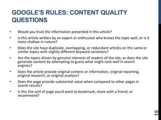 GOOGLE’S RULES: CONTENT QUALITY
QUESTIONS
• Would you trust the information presented in this article?
• Is this article written by an expert or enthusiast who knows the topic well, or is it
more shallow in nature?
• Does the site have duplicate, overlapping, or redundant articles on the same or
similar topics with slightly different keyword variations?
• Are the topics driven by genuine interests of readers of the site, or does the site
generate content by attempting to guess what might rank well in search
engines?
• Does the article provide original content or information, original reporting,
original research, or original analysis?
• Does the page provide substantial value when compared to other pages in
search results?
• Is this the sort of page you’d want to bookmark, share with a friend, or
recommend?
15
 