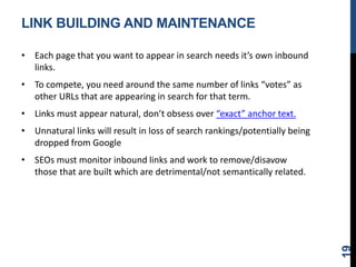 LINK BUILDING AND MAINTENANCE
• Each page that you want to appear in search needs it’s own inbound
links.
• To compete, you need around the same number of links “votes” as
other URLs that are appearing in search for that term.
• Links must appear natural, don’t obsess over “exact” anchor text.
• Unnatural links will result in loss of search rankings/potentially being
dropped from Google
• SEOs must monitor inbound links and work to remove/disavow
those that are built which are detrimental/not semantically related.
19
 