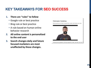 KEY TAKEAWAYS FOR SEO SUCCESS
1. There are “rules” to follow
• Google rule or best practice
• Bing rule or best practice
• A rule based on human online
behavior research
2. All online content is personalized
to the end user
3. Search changes daily and future
focused marketers are most
unaffected by those changes.
2
 