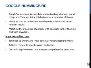 GOOGLE HUMMINGBIRD
• Google’s move from keywords to understanding what real world
things are. They are doing this by building a database of things.
• Ability to start to understand mobile/voice queries and return
relevant results.
• Matching the meanings of phrases with concepts rather than just
text with keywords.
Impact on online copy:
• You need to understand your potential visitors possible intents.
• Address content to specific wants and needs.
• Create in depth content that answers comprehensive questions.
23
 