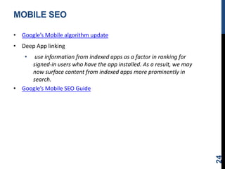 MOBILE SEO
• Google’s Mobile algorithm update
• Deep App linking
• use information from indexed apps as a factor in ranking for
signed-in users who have the app installed. As a result, we may
now surface content from indexed apps more prominently in
search.
• Google’s Mobile SEO Guide
24
 