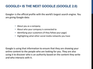 GOOGLE+ IS THE NEXT GOOGLE (GOOGLE 2.0)
Google+ is the official profile with the world’s largest search engine. You
are giving Google data:
• About you as a company
• About who your company is connected to
• Identifying your customers (if they follow your page)
• Highlighting what other social media networks you have
Google is using that information to ensure that they are showing your
online content to the people who are looking for you. They are also
using it to discover who is an authority based on the content they write
and who interacts with it.
 
