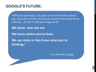 GOOGLE’S FUTURE:
34
“With your permission, you give us more information about
you, about your friends, and we can improve the quality of our
searches….we don’t need you to type at all.
We know who you are
We know where you’ve been
We can more or less know what you’re
thinking.”
- Eric Schmidt, Google
 