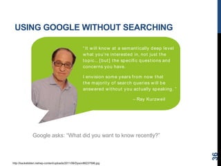 USING GOOGLE WITHOUT SEARCHING
36
http://backslidden.net/wp-content/uploads/2011/06/Dyson86237596.jpg
Google asks: “What did you want to know recently?”
“ It will know at a semantically deep level
what you’re interested in, not just the
topic... [ but] the speciﬁ c questions and
concerns you have.
I envision some years from now that
the majority of search queries will be
answered without you actually speaking. ”
– Ray Kurzweil
 