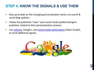 STEP 4: KNOW THE SIGNALS & USE THEM
• Stay up to date on the changing personalization tactics via search &
social blog updates.
• Follow the published “rules” each social media platform/engine
publishes related to their personalization process.
• Use schema, Google+, and social media optimization (Open Graph),
to send additional signals.
42
 