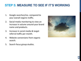 STEP 5: MEASURE TO SEE IF IT’S WORKING
1. Google searches/mo. compared to
your overall organic traffic.
2. Social media monitoring to view an
increase in volume around your brand
name and products.
3. Increase in social media & target
referral traffic per month.
4. Website conversions from organic
search.
5. Search focus group studies.
43
 