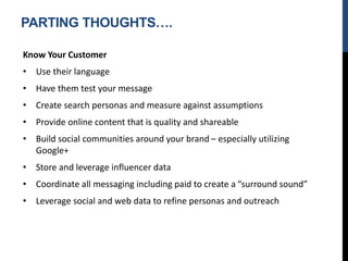 PARTING THOUGHTS….
Know Your Customer
• Use their language
• Have them test your message
• Create search personas and measure against assumptions
• Provide online content that is quality and shareable
• Build social communities around your brand – especially utilizing
Google+
• Store and leverage influencer data
• Coordinate all messaging including paid to create a “surround sound”
• Leverage social and web data to refine personas and outreach
 
