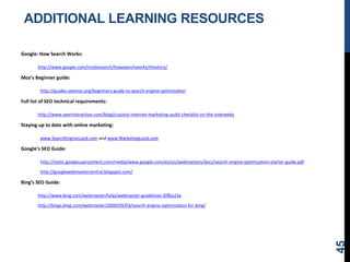 ADDITIONAL LEARNING RESOURCES
Google: How Search Works:
http://www.google.com/insidesearch/howsearchworks/thestory/
Moz’s Beginner guide:
http://guides.seomoz.org/beginners-guide-to-search-engine-optimization
Full list of SEO technical requirements:
http://www.seerinteractive.com/blog/craziest-internet-marketing-audit-checklist-on-the-interwebz
Staying up to date with online marketing:
www.SearchEngineLand.com and www.MarketingLand.com
Google’s SEO Guide:
http://static.googleusercontent.com/media/www.google.com/en/us/webmasters/docs/search-engine-optimization-starter-guide.pdf
http://googlewebmastercentral.blogspot.com/
Bing’s SEO Guide:
http://www.bing.com/webmaster/help/webmaster-guidelines-30fba23a
http://blogs.bing.com/webmaster/2009/09/03/search-engine-optimization-for-bing/
45
 