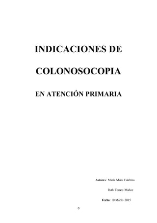 0
INDICACIONES DE
COLONOSOCOPIA
EN ATENCIÓN PRIMARIA
Autores: María Muro Culebras
Ruth Tomeo Muñoz
Fecha: 10 Marzo 2015
 
