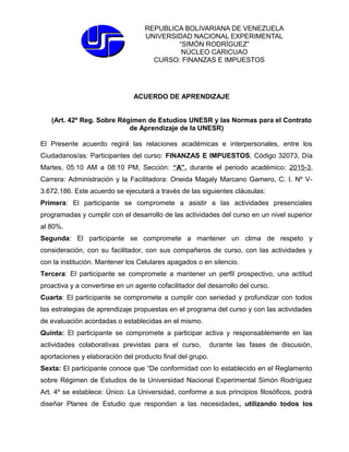 REPUBLICA BOLIVARIANA DE VENEZUELA
UNIVERSIDAD NACIONAL EXPERIMENTAL
“SIMÓN RODRÍGUEZ”
NÚCLEO CARICUAO
CURSO: FINANZAS E IMPUESTOS
ACUERDO DE APRENDIZAJE
(Art. 42º Reg. Sobre Régimen de Estudios UNESR y las Normas para el Contrato
de Aprendizaje de la UNESR)
El Presente acuerdo regirá las relaciones académicas e interpersonales, entre los
Ciudadanos/as: Participantes del curso: FINANZAS E IMPUESTOS, Código 32073, Día
Martes, 05:10 AM a 08:10 PM, Sección: “A”, durante el periodo académico: 2015-3,
Carrera: Administración y la Facilitadora: Oneida Magaly Marcano Gamero, C. I. Nº V-
3.672.186. Este acuerdo se ejecutará a través de las siguientes cláusulas:
Primera: El participante se compromete a asistir a las actividades presenciales
programadas y cumplir con el desarrollo de las actividades del curso en un nivel superior
al 80%.
Segunda: El participante se compromete a mantener un clima de respeto y
consideración, con su facilitador, con sus compañeros de curso, con las actividades y
con la institución. Mantener los Celulares apagados o en silencio.
Tercera: El participante se compromete a mantener un perfil prospectivo, una actitud
proactiva y a convertirse en un agente cofacilitador del desarrollo del curso.
Cuarta: El participante se compromete a cumplir con seriedad y profundizar con todos
las estrategias de aprendizaje propuestas en el programa del curso y con las actividades
de evaluación acordadas o establecidas en el mismo.
Quinta: El participante se compromete a participar activa y responsablemente en las
actividades colaborativas previstas para el curso, durante las fases de discusión,
aportaciones y elaboración del producto final del grupo.
Sexta: El participante conoce que “De conformidad con lo establecido en el Reglamento
sobre Régimen de Estudios de la Universidad Nacional Experimental Simón Rodríguez
Art. 4º se establece: Único: La Universidad, conforme a sus principios filosóficos, podrá
diseñar Planes de Estudio que respondan a las necesidades, utilizando todos los
 