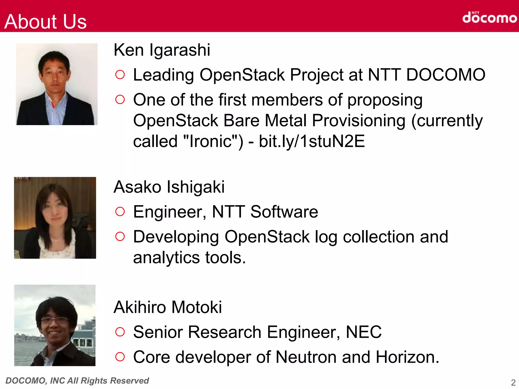 DOCOMO, INC All Rights Reserved
Ken Igarashi
○ Leading OpenStack Project at NTT DOCOMO
○ One of the first members of proposing
OpenStack Bare Metal Provisioning (currently
called "Ironic") - bit.ly/1stuN2E
Asako Ishigaki
○ Engineer, NTT Software
○ Developing OpenStack log collection and
analytics tools.
Akihiro Motoki
○ Senior Research Engineer, NEC
○ Core developer of Neutron and Horizon.
About Us
2
 