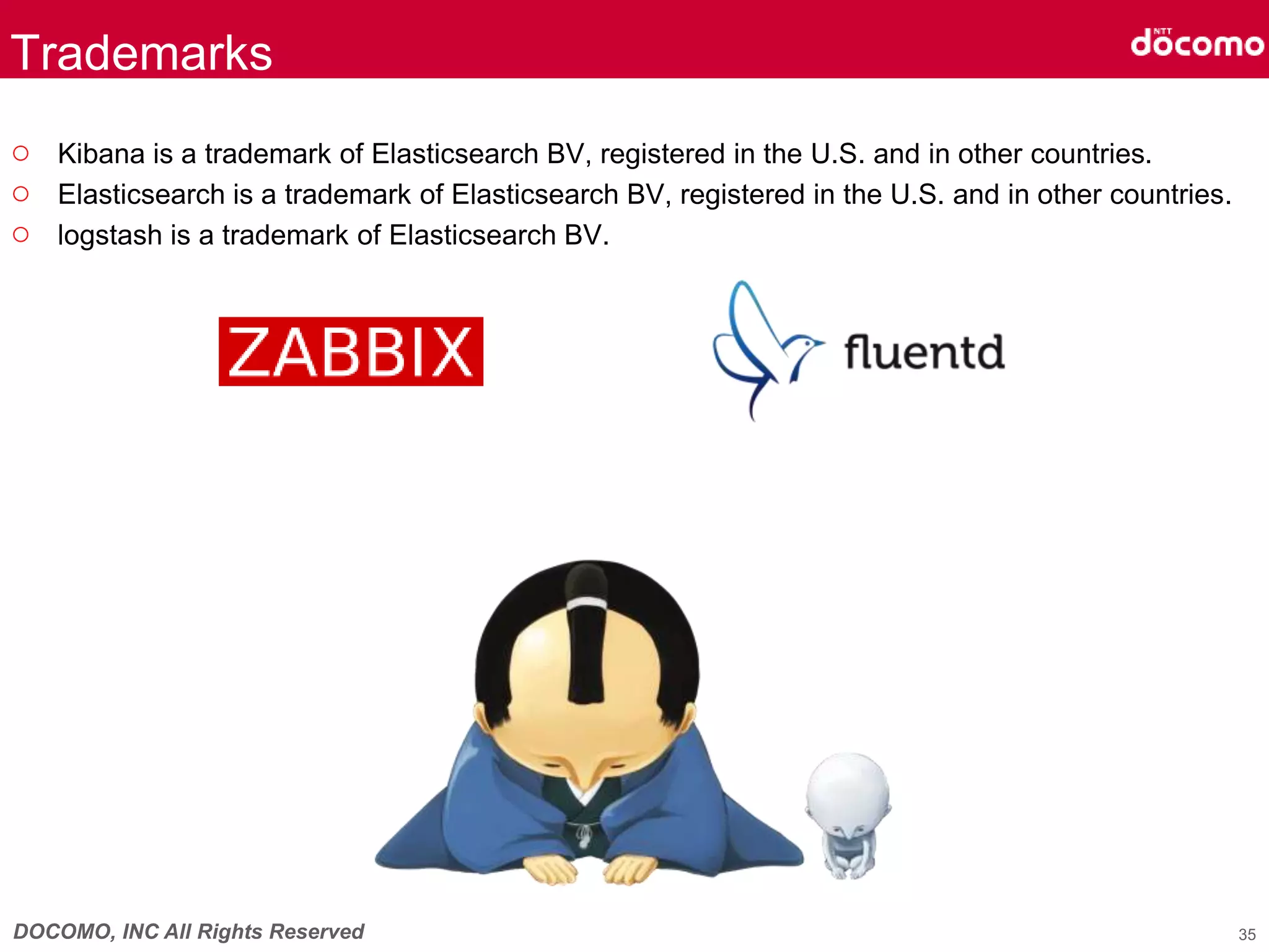 DOCOMO, INC All Rights Reserved
Trademarks
○ Kibana is a trademark of Elasticsearch BV, registered in the U.S. and in other countries.
○ Elasticsearch is a trademark of Elasticsearch BV, registered in the U.S. and in other countries.
○ logstash is a trademark of Elasticsearch BV.
35
 