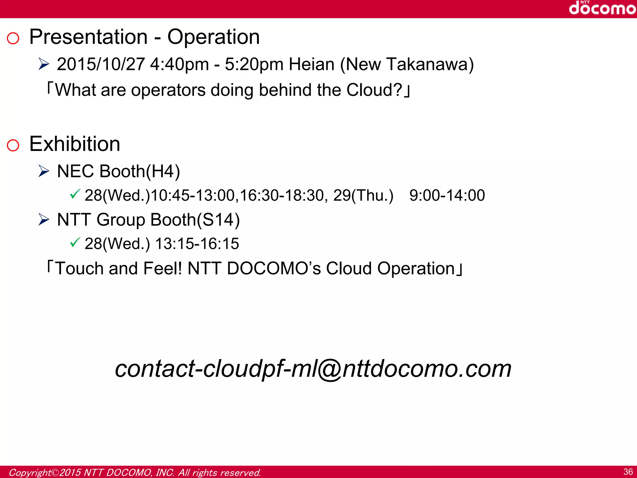 Copyright©2015 NTT DOCOMO, INC. All rights reserved. 36
o Presentation - Operation
 2015/10/27 4:40pm - 5:20pm Heian (New Takanawa)
「What are operators doing behind the Cloud?」
o Exhibition
 NEC Booth(H4)
 28(Wed.)10:45-13:00,16:30-18:30, 29(Thu.) 9:00-14:00
 NTT Group Booth(S14)
 28(Wed.) 13:15-16:15
「Touch and Feel! NTT DOCOMO’s Cloud Operation」
contact-cloudpf-ml@nttdocomo.com
 