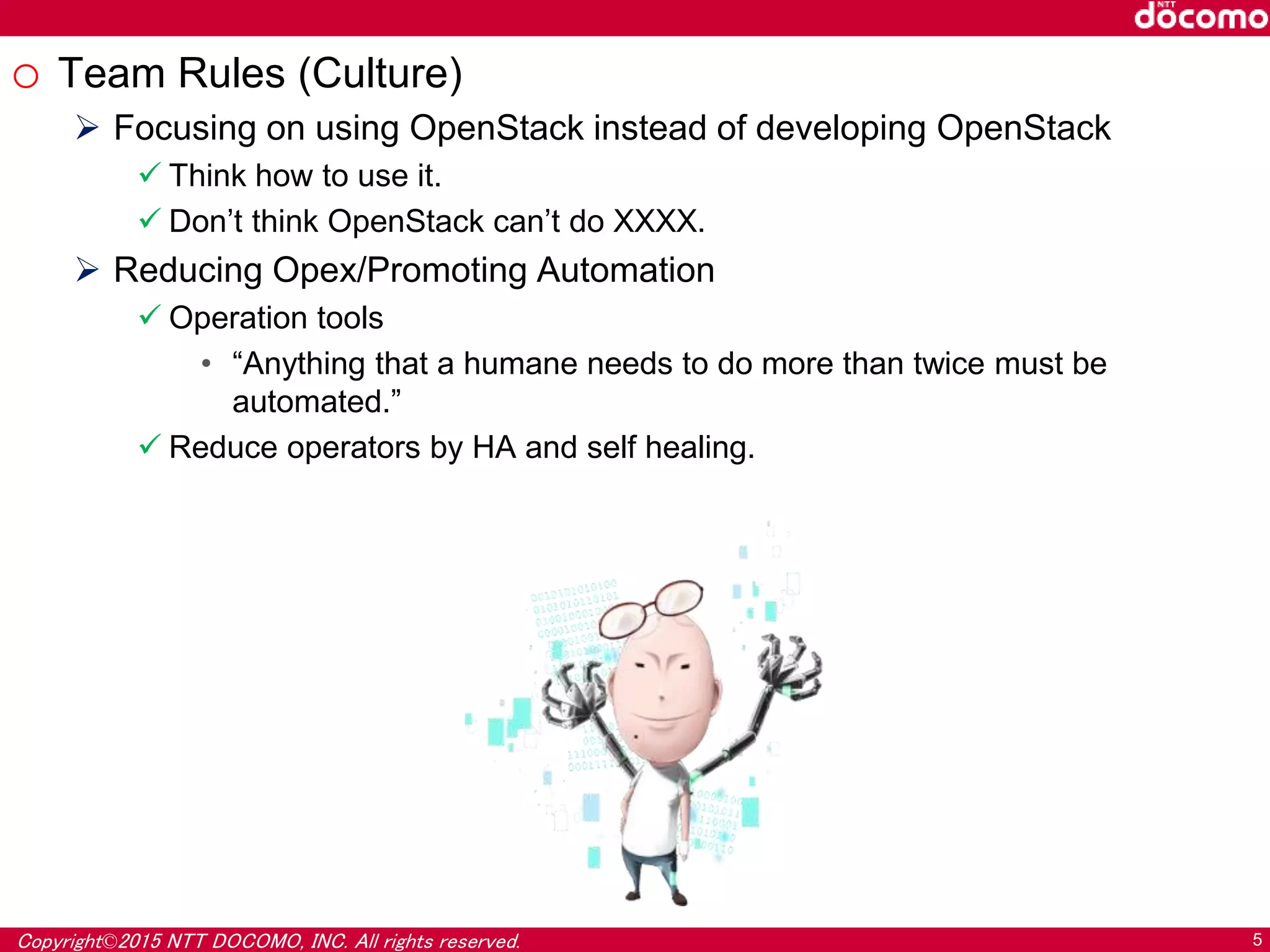 Copyright©2015 NTT DOCOMO, INC. All rights reserved. 5
o Team Rules (Culture)
 Focusing on using OpenStack instead of developing OpenStack
 Think how to use it.
 Don’t think OpenStack can’t do XXXX.
 Reducing Opex/Promoting Automation
 Operation tools
• “Anything that a humane needs to do more than twice must be
automated.”
 Reduce operators by HA and self healing.
 