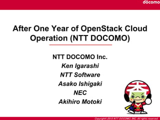 Copyright©2015 NTT DOCOMO, INC. All rights reserved.
After One Year of OpenStack Cloud
Operation (NTT DOCOMO)
NTT DOCOMO Inc.
Ken Igarashi
NTT Software
Asako Ishigaki
NEC
Akihiro Motoki
 