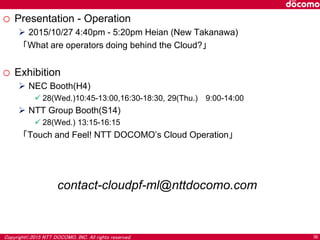 Copyright©2015 NTT DOCOMO, INC. All rights reserved. 36
o Presentation - Operation
 2015/10/27 4:40pm - 5:20pm Heian (New Takanawa)
「What are operators doing behind the Cloud?」
o Exhibition
 NEC Booth(H4)
 28(Wed.)10:45-13:00,16:30-18:30, 29(Thu.) 9:00-14:00
 NTT Group Booth(S14)
 28(Wed.) 13:15-16:15
「Touch and Feel! NTT DOCOMO’s Cloud Operation」
contact-cloudpf-ml@nttdocomo.com
 