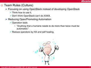 Copyright©2015 NTT DOCOMO, INC. All rights reserved. 5
o Team Rules (Culture)
 Focusing on using OpenStack instead of developing OpenStack
 Think how to use it.
 Don’t think OpenStack can’t do XXXX.
 Reducing Opex/Promoting Automation
 Operation tools
• “Anything that a humane needs to do more than twice must be
automated.”
 Reduce operators by HA and self healing.
 