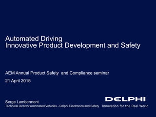 Automated Driving
Innovative Product Development and Safety
Serge Lambermont
Technical Director Automated Vehicles - Delphi Electronics and Safety
AEM Annual Product Safety and Compliance seminar
21 April 2015
 