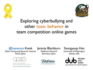 Exploring cyberbullying and  
other toxic behavior in  
team competition online games
@haewoon Kwak
Qatar Computing Research Institute
Doha, Qatar
Jeremy Blackburn
Telefonica Research
Barcelona, Spain
Seungyeop Han
University of Washington
Seattle, USA
 